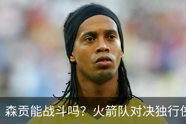 森贡能战斗吗？火箭队对决独行侠的伤病悬念