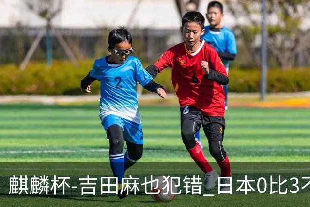 麒麟杯-吉田麻也犯错 日本0比3不敌突尼斯无缘冠军